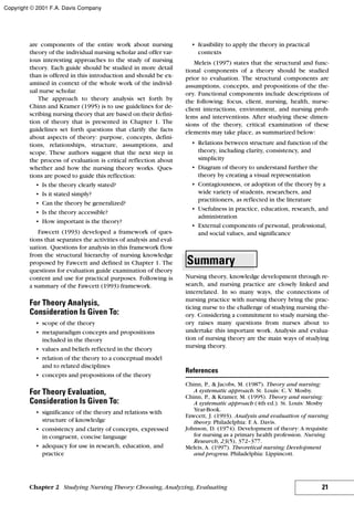 21
are components of the entire work about nursing
theory of the individual nursing scholar and offer var-
ious interesting approaches to the study of nursing
theory. Each guide should be studied in more detail
than is offered in this introduction and should be ex-
amined in context of the whole work of the individ-
ual nurse scholar.
The approach to theory analysis set forth by
Chinn and Kramer (1995) is to use guidelines for de-
scribing nursing theory that are based on their defini-
tion of theory that is presented in Chapter 1. The
guidelines set forth questions that clarify the facts
about aspects of theory: purpose, concepts, defini-
tions, relationships, structure, assumptions, and
scope. These authors suggest that the next step in
the process of evaluation is critical reflection about
whether and how the nursing theory works. Ques-
tions are posed to guide this reflection:
• Is the theory clearly stated?
• Is it stated simply?
• Can the theory be generalized?
• Is the theory accessible?
• How important is the theory?
Fawcett (1993) developed a framework of ques-
tions that separates the activities of analysis and eval-
uation. Questions for analysis in this framework flow
from the structural hierarchy of nursing knowledge
proposed by Fawcett and defined in Chapter 1. The
questions for evaluation guide examination of theory
content and use for practical purposes. Following is
a summary of the Fawcett (1993) framework.
For Theory Analysis,
Consideration Is Given To:
• scope of the theory
• metaparadigm concepts and propositions
included in the theory
• values and beliefs reflected in the theory
• relation of the theory to a conceptual model
and to related disciplines
• concepts and propositions of the theory
For Theory Evaluation,
Consideration Is Given To:
• significance of the theory and relations with
structure of knowledge
• consistency and clarity of concepts, expressed
in congruent, concise language
• adequacy for use in research, education, and
practice
• feasibility to apply the theory in practical
contexts
Meleis (1997) states that the structural and func-
tional components of a theory should be studied
prior to evaluation. The structural components are
assumptions, concepts, and propositions of the the-
ory. Functional components include descriptions of
the following: focus, client, nursing, health, nurse-
client interactions, environment, and nursing prob-
lems and interventions. After studying these dimen-
sions of the theory, critical examination of these
elements may take place, as summarized below:
• Relations between structure and function of the
theory, including clarity, consistency, and
simplicity
• Diagram of theory to understand further the
theory by creating a visual representation
• Contagiousness, or adoption of the theory by a
wide variety of students, researchers, and
practitioners, as reflected in the literature
• Usefulness in practice, education, research, and
administration
• External components of personal, professional,
and social values, and significance
Summary
Nursing theory, knowledge development through re-
search, and nursing practice are closely linked and
interrelated. In so many ways, the connections of
nursing practice with nursing theory bring the prac-
ticing nurse to the challenge of studying nursing the-
ory. Considering a commitment to study nursing the-
ory raises many questions from nurses about to
undertake this important work. Analysis and evalua-
tion of nursing theory are the main ways of studying
nursing theory.
References
Chinn, P., & Jacobs, M. (1987). Theory and nursing:
A systematic approach. St. Louis: C. V. Mosby.
Chinn, P., & Kramer, M. (1995). Theory and nursing:
A systematic approach (4th ed.). St. Louis: Mosby
Year-Book.
Fawcett, J. (1993). Analysis and evaluation of nursing
theory. Philadelphia: F. A. Davis.
Johnson, D. (1974). Development of theory: A requisite
for nursing as a primary health profession. Nursing
Research, 23(5), 372–377.
Meleis, A. (1997). Theoretical nursing: Development
and progress. Philadelphia: Lippincott.
Chapter 2 Studying Nursing Theory: Choosing, Analyzing, Evaluating
Copyright © 2001 F.A. Davis Company
 