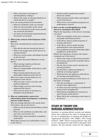 • What is the place of nursing in
interdisciplinary settings?
• What is the range of nursing situations in
which the theory is useful?
How can nursing situations be described?
• What are attributes of the one nursed?
• What are characteristics of the nurse?
• How can interactions of the nurse and the
one nursed be described?
• Are there environmental requirements for
the practice of nursing?
2. What is the context of development of the
theory?
Who is the nursing theorist as person and as
nurse?
• Why did the theorist develop the theory?
• What is the background of the theorist as
nursing scholar?
• What are central values and beliefs set forth
by the theorist?
What are major theoretical influences on this
theory?
• What nursing models and theories
influenced this theory?
• What are relationships of this theory with
other theories?
• What nursing-related theories and
philosophies influenced this theory?
What were major external influences on
development of the theory?
• What were the social, economic, and
political influences?
• What images of nurses and nursing
influenced the theory?
• What was the status of nursing as a
discipline and profession?
3. Who are authoritative sources for
information about development, evaluation,
and use of this theory?
Who are nursing authorities who speak about,
write about, and use the theory?
• What are the professional attributes of these
persons?
• What are the attributes of authorities, and
how does one become one?
• Which other nurses should be considered
authorities?
What major resources are authoritative sources
on the theory?
• Books? Articles? Audiovisual media?
Electronic media?
• What nursing societies share and support
work of the theory?
• What service and academic programs are
authoritative sources?
4. How can the overall significance of the
theory to nursing be described?
What is the importance of the theory of nursing
over time?
• What are exemplars of the use to structure
and guide individual practice?
• Is the theory used to guide programs of
nursing education?
• Is the theory used to guide nursing
administration and organizations?
• Does published nursing scholarship reflect
significance of the theory?
What is the experience of nurses who report
consistent use of the theory?
• What is the range of reports from practice?
• Has nursing research led to further theory
formulations?
• Has the theory been used to develop new
nursing practices?
• Has the theory influenced design of
methods of nursing inquiry?
• What has been the influence of the theory
on nursing and health policy?
What are projected influences of the theory on
the future of nursing?
• How has nursing as a community of
scholars been influenced?
• In what ways has nursing as a professional
practice been strengthened?
• What future possibilities for nursing are
open because of this theory?
• What will be the continuing social value of
the theory?
STUDY OF THEORY FOR
NURSING ADMINISTRATION
Literature on nursing delivery systems and adminis-
tration have addressed the value of nursing theory
for use in administration of nursing and health-care
organizations (Huckaby, 1991; Walker, 1993; Young
& Hayne, 1988). Nurses in group practice may seek
to use a nursing theory that will not only guide their
practice, but also provide visions for the organiza-
25Chapter 3 Guides for Study of Theories for Practice and Administration
Copyright © 2001 F.A. Davis Company
 