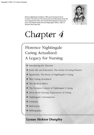 Chapter 4
Florence Nightingale
Caring Actualized:
A Legacy for Nursing
❖ Introducing the Theorist
❖ Early Life and Education: The Seeds of Caring Planted
❖ Spirituality: The Roots of Nightingale’s Caring
❖ War: Caring Actualized
❖ The Medical Milieu
❖ The Feminist Context of Nightingale’s Caring
❖ Ideas about Nursing: Expressions of Caring
❖ Nightingale’s Assumptions
❖ Summary
❖ References
❖ Bibliography
Lynne Hektor Dunphy
Florence Nightingale at Embley in 1857: pencil drawing of her by
G. Scharf. This was one of the most active and fruitful periods of her life,
but as happened so often, she reacted with symptoms of nervous dis-
tress. From Elspeth Huxley: Florence Nightingale (1975), p. 139, G. P.
Putnam’s Sons, New York.
Copyright © 2001 F.A. Davis Company
 