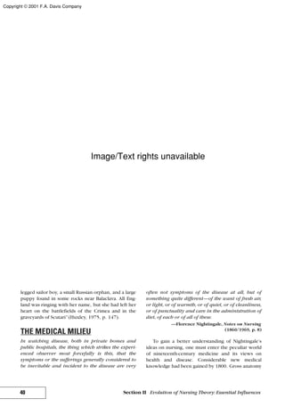 legged sailor boy, a small Russian orphan, and a large
puppy found in some rocks near Balaclava. All Eng-
land was ringing with her name, but she had left her
heart on the battlefields of the Crimea and in the
graveyards of Scutari”(Huxley, 1975, p. 147).
THE MEDICAL MILIEU
In watching disease, both in private homes and
public hospitals, the thing which strikes the experi-
enced observer most forcefully is this, that the
symptoms or the sufferings generally considered to
be inevitable and incident to the disease are very
often not symptoms of the disease at all, but of
something quite different—of the want of fresh air,
or light, or of warmth, or of quiet, or of cleanliness,
or of punctuality and care in the administration of
diet, of each or of all of these.
—Florence Nightingale, Notes on Nursing
(1860/1969, p. 8)
To gain a better understanding of Nightingale’s
ideas on nursing, one must enter the peculiar world
of nineteenth-century medicine and its views on
health and disease. Considerable new medical
knowledge had been gained by 1800. Gross anatomy
40 Section II Evolution of Nursing Theory: Essential Influences
Copyright © 2001 F.A. Davis Company
Image/Text rights unavailable
 