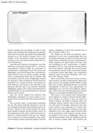 women required this knowledge in order to take
proper care of their families during times of sickness
and to promote health, specifically what Nightingale
referred to as “the health of houses,” that is, the
“health” of the environment, which she espoused.
Nursing, to her, was clearly situated within the con-
text of female duty.
Susan Reverby, historian, in Ordered to Care:The
Dilemma of American Nursing (1987, p. 43) traces
contemporary conflicts within the profession of
nursing back to Nightingale herself. She asserts that
Nightingale’s ideas about female duty and authority,
along with her views on disease causality, brought
about an independent field—that of nursing—that
was separate, and in the view of Nightingale, equal if
not superior, to that of medicine. But this field was
dominated by a female hierarchy and insisted on
both deference and loyalty to the authority of the
physician. Reverby sums it up as follows: “Although
Nightingale sought to free women from the bonds of
familial demand, in her nursing model she rebound
them in a new context.”
Does the record support this evidence? Was
Nightingale a champion for women’s rights or a re-
gressive force?As noted earlier, the answer is far from
clear.
The economic policy of laissez-faire permeated
the day. The theory held that ultimately it was the
law of supply and demand that would promote com-
petition, which in turn would produce the maxi-
mum number of goods and thus benefit society. In
this dog-eat-dog world, what would hold society to-
gether? In another paradox of the age, the solution
was a common set of moral standards, in the “unfet-
tered energetic actions of persons together with the
uniform subjugation of all to the national code of
Duty”(Arnstein, 1988, p. 91).
The shelter for all moral and spiritual values,
threatened by the crass commercialism that was
flourishing in the land, as well as the spirit of critical
inquiry that accompanied this age of expanding sci-
entific progress, was agreed upon: the home. This
was considered by all a “sacred place, a Temple”
(Houghton, 1957, p. 343). And who was the head of
this home? Woman. Although the Victorian family
was patriarchal in nature in that women had virtually
no economic and/or legal rights, they nonetheless
yielded a major moral role (Houghton, 1957; Per-
kins, 1987; Arnstein, 1988).
There was hostility on the part of men as well as
some women to women’s emancipation. Many intel-
ligent women—for example, Beatrice Webb, George
Eliot, and, at times, Nightingale herself—viewed the
emancipation of their sex with apprehension. In
Nightingale’s case, the best word might be “ambiva-
lence.”There was a fear of weakening women’s moral
influence, coarsening the feminine nature itself.
This stance is best equated with cultural femi-
nism, defined as a belief in inherent gender differ-
ences. Women, in contrast to men, are viewed as
morally superior, the holders of family values and
continuity, refined, delicate, and in need of protec-
tion. This school of thought, important in the nine-
teenth century, used arguments for women’s suf-
frage such as the following: “[W]omen must make
themselves felt in the public sphere because their
moral perspective would improve corrupt mascu-
line politics.” In the case of Nightingale, these cul-
tural feminist attitudes “made her impatient with the
idea of women seeking rights and activities just
43Chapter 4 Florence Nightingale Caring Actualized:A Legacy for Nursing
your thoughts
Copyright © 2001 F.A. Davis Company
 