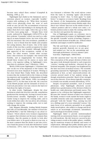 because men valued these entities” (Campbell &
Bunting, 1990, p. 21).
Nightingale had chafed at the limitations and re-
strictions placed on women, especially “wealthy”
women with nothing to do: “What these [women]
suffer—even physically—from the want of such
work no one can tell. The accumulation of nervous
energy, which has had nothing to do during the day,
makes them feel every night, when they go to bed,
as if they were going mad. . . .” Despite these vivid
words, authored by Nightingale (1852/1979) in the
fiery polemic “Cassandra,” which was used as a rally-
ing cry in many feminist circles, her view of the solu-
tion was measured. Her own resolution, painfully ar-
rived at, was to break from her family and actualize
her caring mission, that of nurse. One of the many
results of this was that a useful occupation for other
women to pursue was founded. Although Nightin-
gale approved of this occupation, outside of the
home, for other women, certain other occupa-
tions—that of doctor, for example—she viewed with
hostility, and as inappropriate for women. Why
should these women not be nurses or nurse mid-
wives, a far superior calling, in Nightingale’s view,
than that of a medicine“man”? (Monteiro, 1984).
Welch (1990) terms Nightingale a“Christian femi-
nist” on the eve of her departure to the Crimea. She
returned even more skeptical of women. Writing to
her close friend Mary Clarke Mohl, she described
women that she worked with in the Crimea as being
incompetent and incapable of independent thought
(Woodham-Smith, 1983; Welch, 1990). According to
Palmer (1977), by this time in her life, the concerns
of the British people and the demands of service to
God took precedence over any concern she had ever
had about the rights of women.
In other words, Nightingale, despite the clear
freedom in which she lived her own life, nonetheless
genderized the nursing role, leaving it rooted in nine-
teenth-century morality. Nightingale is seen con-
stantly trying to improve the existing order, and to
work within that order; she was above all a reformer,
seeking to improve the existing order, not to radi-
cally change the terrain.
Lady Margaret Rhondda, leading British feminist
and wife of Lord Rhondda, the minister of food dur-
ing World War I, had the following to say about re-
formers: “[N]ow almost every women’s organization
recognizes that reformers are far more common than
Feminists, that the passion to decide to look after
your fellow men, to do good to them in your way, is
far more common than the desire to put into every-
one’s hand the power to look after themselves”(cited
in Firestone, 1971). And it is clear that Nightingale
was foremost a reformer. The word reform comes
from the Latin re, meaning “again,” and formare,
meaning “to form”: thus, “to form again,” “to make
better,”“to improve or remove faults.” Readings from
the history of the humanitarian and philanthropic
movements of nineteenth-century Britain make clear
that it was“reform”that was on the minds of most. A
“radical” position calls for a whole new order; a re-
formist position seeks to make the existing order bet-
ter, but does not question the status quo.
One of Nightingale’s goals, as a reformer, was to
create employment for women. In Nightingale’s mind,
the specific“scientific”activity of nursing—hygiene—
was the central element in health care, without which
medicine and surgery would be ineffective:
The Life and Death, recovery or invaliding of
patients generally depends not on any great
and isolated act, but on the unremitting and
thorough performance of every minute’s prac-
tical duty. (Nightingale, 1860/1969)
And this “practical duty” was the work of women.
This conception of the proper division of labor rest-
ing upon work demands internal to each respective
“science,” nursing and medicine, obscured the pro-
fessional inequality. This inequity was heightened by
the later successes of medical science. The scientific
grounding espoused by Nightingale for nursing was
ephemeral at best, as later nineteenth-century dis-
coveries proved much of her analysis wrong, al-
though nonetheless powerful. Much of her strength
was in her rhetoric; if not always logically consistent,
it certainly was morally resonant (Rosenberg, 1979).
Despite exceptional anomalies, such as women
physicians, what Nightingale effectively accom-
plished was a genderization of the division of labor in
health care: male physicians and female nurses. This
appears to be a division that Nightingale supported.
Because this “natural” division of labor was rooted in
the family, women’s work outside the home ought to
resemble domestic tasks and complement the “male
principle” with the “female.” Thus, nursing was left
on a shifting sand of a soon outmoded “science,” the
main focus of its authority grounded in an equally
shaky moral sphere, also subject to change and deval-
uation in an increasingly secularized, rationalized,
and technological twentieth century.
Nightingale failed to provide institutionalized
nursing with an autonomous future, on an equal par-
ity with medicine. She did, however, succeed in pro-
viding women’s work in the public sphere, establish-
ing for numerous women an identity and source of
employment. Although that public identity grew out
of women’s domestic and nurturing roles in the fam-
44 Section II Evolution of Nursing Theory: Essential Influences
Copyright © 2001 F.A. Davis Company
 