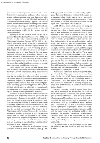 gale considered “components of care such as com-
fort, support, nurturance, and many other care con-
structs and characteristics and how they would influ-
ence the reparative process.”Although Nightingale’s
conceptualizations of nursing, hygiene, the laws of
health, and the environment never explicitly identify
the construct of caring, an underlying ethos of care
and commitment to others echoes in her words, and
most importantly resides in her actions and the
drama of her life.
Nightingale did not theorize in the way we are ac-
customed to today. Patricia Winstead-Fry (1993), in a
review of the 1992 commemorative edition of
Nightingale’s Notes on Nursing (1859/1992, p. 161),
states: “Given that theory is the interrelationship of
concepts which form a system of propositions that
can be tested and used for predicting practice,
Nightingale was not a theorist. None of her major bi-
ographers present her as a theorist. She was a con-
summate politician and health care reformer.” Her
words and ideas, contextualized in the earlier por-
tion of this chapter, ring differently than those of the
other nursing theorists you will study in this book.
However, her underlying ideas continue to be rele-
vant, and, some would argue, prescient.
Karen Dennis and Patricia Prescott (1985) note
that including Nightingale among the nurse theorists
has been a recent development. They make the case
that nurses today continue to incorporate in their
practice the insight, foresight, and, most important,
the clinical acumen of Nightingale’s century-old vision
of nursing. As part of a larger study, they collected a
large base of descriptions from both nurses and physi-
cians describing“good”nursing practice. Over 300 in-
dividual interviews were subjected to content analy-
sis; categories were named inductively and validated
by four members of the project staff, separately.
Noting no marked differences in the descriptions
obtained from either the nurses or physicians, the
authors report that despite their independent deriva-
tion, the categories that emerged during the study
bore a striking resemblance to nursing practice as de-
scribed by Nightingale: prevention of illness and pro-
motion of health, observation of the sick, and atten-
tion to physical environment. Also referred to by
Nightingale as the“health of houses,”this physical en-
vironment included ventilation of both the patient’s
rooms and the larger environment of the “house”;
light, cleanliness, and the taking of food; attention to
the interpersonal milieu, which included variety;
and not indulging in superficialities with the sick or
giving them false encouragement.
The authors note that “the words change but the
concepts do not” (Dennis & Prescott, 1985, p. 80).
In keeping with the tradition established by Nightin-
gale, they note that nurses continue to foster an in-
terpersonal milieu that focuses on the person, while
manipulating and mediating the environment to“put
the patient in the best condition for nature to act
upon him”(Nightingale, 1860/1969, p. 133).
Afaf I. Meleis, nurse scholar, does not compare
Nightingale to contemporary nurse theorists; none-
theless, she refers to her frequently. Meleis states
that it was Nightingale’s conceptualization of envi-
ronment as the focus of nursing activity and her
deemphasis of pathology, emphasizing instead the
“laws of health”(as yet unknown), that were the ear-
liest differentiation of nursing and medicine. Meleis
(1997, pp. 114–116) describes Nightingale’s con-
cept of nursing as including “the proper use of fresh
air, light, warmth, cleanliness, quiet, and the proper
selection and administration of diet, all with the least
expense of vital power to the patient. These ideas
clearly had evolved from Nightingale’s observations
and experiences. The art of observation was identi-
fied as an important nursing function in the Nightin-
gale model. And this observation was what should
form the basis for nursing ideas. Meleis speculates on
how differently the theoretical base of nursing might
have evolved if we had continued to consider extant
nursing practice as a source of ideas.
Pamela Reed and Tamara Zurakowski (1983/1989,
p. 33) call the Nightingale model “visionary.” They
state: “At the core of all theory development activi-
ties in nursing today is the tradition of Florence
Nightingale.” They also suggest four major factors
that influenced her model of nursing: religion, sci-
ence, war, and feminism, all of which are discussed
in this chapter.
Margaret Newman, twentieth-century nurse theo-
rist, cites Nightingale in recognizing the need for
knowledge specific to nursing. She quotes Nightin-
gale as follows: “I believe . . . that the very elements
of nursing are all but unknown . . . are as little under-
stood for the well as for the sick” (Nightingale, cited
in Newman, 1972, pp. 449–453). Newman (Nightin-
gale, 1859/1992, p. 44) was to note the following
about Nightingale: “Nightingale’s views on health,
person-environment interaction in relation to health,
and the nurse’s place in facilitating health set the
direction for nursing knowledge development.”
Newman states that it was Nightingale, as early as
1859, who established the essential parameters of
nursing knowledge: nurse, person, environment,
and health.
The assumptions in the following section were
identified by Victoria Fondriest and Joan Osborne
(1994).
46 Section II Evolution of Nursing Theory: Essential Influences
Copyright © 2001 F.A. Davis Company
 
