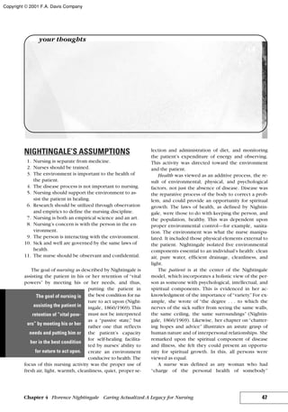 NIGHTINGALE’S ASSUMPTIONS
1. Nursing is separate from medicine.
2. Nurses should be trained.
3. The environment is important to the health of
the patient.
4. The disease process is not important to nursing.
5. Nursing should support the environment to as-
sist the patient in healing.
6. Research should be utilized through observation
and empirics to define the nursing discipline.
7. Nursing is both an empirical science and an art.
8. Nursing’s concern is with the person in the en-
vironment.
9. The person is interacting with the environment.
10. Sick and well are governed by the same laws of
health.
11. The nurse should be observant and confidential.
The goal of nursing as described by Nightingale is
assisting the patient in his or her retention of “vital
powers” by meeting his or her needs, and thus,
putting the patient in
the best condition for na-
ture to act upon (Night-
ingale, 1860/1969). This
must not be interpreted
as a “passive state,” but
rather one that reflects
the patient’s capacity
for self-healing facilita-
ted by nurses’ ability to
create an environment
conducive to health. The
focus of this nursing activity was the proper use of
fresh air, light, warmth, cleanliness, quiet, proper se-
lection and administration of diet, and monitoring
the patient’s expenditure of energy and observing.
This activity was directed toward the environment
and the patient.
Health was viewed as an additive process, the re-
sult of environmental, physical, and psychological
factors, not just the absence of disease. Disease was
the reparative process of the body to correct a prob-
lem, and could provide an opportunity for spiritual
growth. The laws of health, as defined by Nightin-
gale, were those to do with keeping the person, and
the population, healthy. This was dependent upon
proper environmental control—for example, sanita-
tion. The environment was what the nurse manipu-
lated. It included those physical elements external to
the patient. Nightingale isolated five environmental
components essential to an individual’s health: clean
air, pure water, efficient drainage, cleanliness, and
light.
The patient is at the center of the Nightingale
model, which incorporates a holistic view of the per-
son as someone with psychological, intellectual, and
spiritual components. This is evidenced in her ac-
knowledgment of the importance of“variety.”For ex-
ample, she wrote of “the degree . . . to which the
nerves of the sick suffer from seeing the same walls,
the same ceiling, the same surroundings” (Nightin-
gale, 1860/1969). Likewise, her chapter on “chatter-
ing hopes and advice” illustrates an astute grasp of
human nature and of interpersonal relationships. She
remarked upon the spiritual component of disease
and illness, she felt they could present an opportu-
nity for spiritual growth. In this, all persons were
viewed as equal.
A nurse was defined as any woman who had
“charge of the personal health of somebody”
47Chapter 4 Florence Nightingale Caring Actualized:A Legacy for Nursing
your thoughts
The goal of nursing is
assisting the patient in
retention of “vital pow-
ers” by meeting his or her
needs and putting him or
her in the best condition
for nature to act upon.
Copyright © 2001 F.A. Davis Company
 