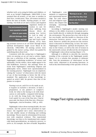whether well, as in caring for babies and children, or
sick, as an “invalid” (Nightingale, 1860/1969). It was
assumed that all women, at one time or another in
their lives, would nurse. Thus, all women needed to
know the laws of health. Nursing proper, or “sick”
nursing, was both an art and a science and required
organized, formal ed-
ucation to care for
those suffering from
disease. Above all,
nursing was “service
to God in relief of
man”; it was a “call-
ing” and “God’s work”
(Barritt, 1973). Nurs-
ing activities served as an “art form” through which
spiritual development might occur (Reed & Zu-
rakowski, 1983/1989). All nursing actions were
guided by the nurses’ caring, which was guided by
underlying ideas about God.
Consistent with this caring base is Nightingale’s
views on nursing as an art and a science. Again,
this was a reflection of the marriage, essential to
Nightingale’s underlying worldview, of science and
spirituality. On the surface, these might appear to be
odd bedfellows; however, this marriage flows di-
rectly from Nightingale’s underlying religious and
philosophic views, which were operationalized in
her nursing practice. Nightingale was an empiricist,
valuing the “science” of observation with the intent
of use of that knowledge to better the life of hu-
mankind. The application of that knowledge re-
quired an artist’s skill, far greater than that of the
painter or sculptor:
Nursing is an art; and if it is to be made an art,
it requires as exclusive a devotion, as hard a
preparation, as any painter’s or sculptor’s
work; for what is the having to do with dead
canvas or cold marble, compared with having
to do with the living body—the Temple of
God’s spirit? It is one of the Fine Arts; I had al-
most said, the finest of the Fine Arts. (Florence
Nightingale, cited in Donahue, 1985, p. 469)
Nightingale’s ideas about nursing health, the envi-
ronment, and the person were grounded in expe-
rience; she regarded one’s sense observations as
the only reliable means of obtaining and verifying
knowledge. Theory must be reformulated if inconsis-
tent with empirical evidence. This experiential
knowledge was then to be transformed into empiri-
cally based generalizations, an inductive process, to
arrive at, for example, the laws of health. Regardless
of Nightingale’s com-
mitment to empiricism
and experiential knowl-
edge, her early educa-
tion and religious expe-
rience also shaped this
emerging knowledge
(Hektor, 1992).
According to Nightingale’s model, nursing con-
tributes to the ability of persons to maintain and re-
store health directly or indirectly through managing
the environment. The person has a key role in his or
her own health, and this health is a function of the
interaction between person, nurse, and environ-
ment. However, neither the person nor the environ-
ment is discussed as influencing, in turn, the nurse.
Nightingale’s education, spiritual development, her
time in the Crimea, as well as the role of women in
the nineteenth century all affected the development
of Nightingale’s ideas about nursing (Figure 4–5).
Although it is difficult to describe the interrela-
tionship of the concepts in the Nightingale model,
Figure 4–6 is a schema that attempts to delineate
this. Note the prominence of “observation” on the
outer circle, important to all nursing functions, as
well as the interrelationship of the specifics of the in-
48 Section II Evolution of Nursing Theory: Essential Influences
Five environmental factors
were essential to health:
clean air, pure water,
efficient drainage, clean-
liness, and light.
“Nursing is an art . . . It is
one of the Fine Arts; I had
almost said, the finest of
the Fine Arts.”
Copyright © 2001 F.A. Davis Company
Image/Text rights unavailable
 