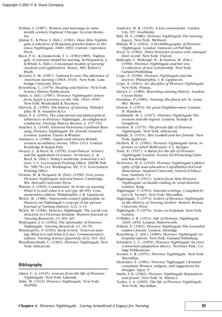 Perkins, J. (1987). Women and marriage in nine-
teenth century England. Chicago: Lyceum Books,
Inc.
Quinn, V., & Prest, J. (Eds.). (1981). Dear Miss Nightin-
gale:A selection of Benjamin Jowett’s letters to Flo-
rence Nightingale, 1860–1893. Oxford: Clarendon
Press.
Reed, P. G., & Zurakowski, T. L. (1983/1989). Nightin-
gale: A visionary model for nursing. In Fitzpatrick, J.,
& Whall, A. (Eds.), Conceptual models of nursing:
Analysis and application. Bowie, MD: Robert J.
Brady.
Reverby, S. M. (1987). Ordered to care:The dilemma of
American nursing (1865–1945). NewYork: Cam-
bridge University Press.
Rosenberg, C. (1979). Healing and history. NewYork:
Science History Publications.
Sattin, A. (Ed.). (1987). Florence Nightingale’s letters
from Egypt:A journey on the Nile, 1849–1850.
NewYork: Weidenfeld & Nicolson.
Shyrock, R. (1959). The history of nursing. Philadel-
phia: W. B. Saunders & Co.
Slater, V. E. (1994). The educational and philosophical
influences on Florence Nightingale, an enlightened
conductor. Nursing History Review, 2, 137–152.
Strachey, L. (1918). Eminent Victorians: Cardinal Man-
ning, Florence Nightingale, Dr. Arnold, General
Gordon. London: Chatto & Windus.
Summers, A. (1988). Angels and citizens: British
women as military nurses, 1854–1914. London:
Routledge & Kegan Paul.
Swazey, J., & Reed, K. (1978). Louis Pasteur: Science
and the application of science. In Swazey, J., &
Reed, K. (Eds.), Today’s medicine, tomorrow’s sci-
ence. U.S. Government Printing Office: DHEW Pub.
No. NIH 78–244. Washington, DC: U.S. Government
Printing Office.
Vicinus, M. & Nergaard, B. (Eds). (1990). Ever yours,
Florence Nightingale: Selected letters. Cambridge,
MA: Harvard University Press.
Watson, J. (1992). Commentary. In Notes on nursing:
What it is and what it is not (pp. 80–85). Com-
memorative edition. Philadelphia: J. B. Lippincott.
Welch, M. (1986). Nineteenth-century philosophic in-
fluences on Nightingale’s concept of the person.
Journal of Nursing History, 1(2), 3–11.
Welch, M. (1990). Florence Nightingale: The social con-
struction of a Victorian feminist. Western Journal of
Nursing Research, 12, 404–407.
Widerquist, J. G. (1992). The spirituality of Florence
Nightingale. Nursing Research, 41, 49–55.
Winstead-Fry, P. (1993). Book review: Notes on nurs-
ing: What it is and what it is not. Commemorative
edition. Nursing Science Quarterly, 6(3), 161–162.
Woodham-Smith, C. (1983). Florence Nightingale. New
York: Atheneum.
Bibliography
Aiken, C. A. (1915). Lessons from the life of Florence
Nightingale. NewYork: Lakeside.
Aldis, M. (1914). Florence Nightingale. NewYork:
NOPHN.
Andrews, M. R. (1929). A lost commander. Garden
City, NY: Doubleday.
Baly, M. E. (1986). Florence Nightingale:The nursing
legacy. NewYork: Methuen.
Bishop, W. J. (1962). A bio-bibliography of Florence
Nightingale. London: Dawson’s of Pall Mall.
Boyd, N. (1982). Three Victorian women who changed
their world. NewYork: Oxford.
Bullough, V., Bullough, B., & Stanton, M. (Eds.).
(1990). Florence Nightingale and her era:
A collection of new scholarship. NewYork:
Garland Publishing.
Cope, Z. (1958). Florence Nightingale and the
doctors. Philadelphia: J. B. Lippincott.
Cope, Z. (1961). Six disciples of Florence Nightingale.
NewYork: Pitman.
Davies, C. (1980). Rewriting nursing history. London:
Croom Helm.
Donahue, P. (1985). Nursing:The finest art. St. Louis,
MO: Mosby.
French, Y. (1953). Six great Englishwomen. London:
H. Hamilton.
Goldsmith, M. L. (1937). Florence Nightingale:The
woman and the legend. London: Hodder &
Stoughton.
Gordon, R. (1979). The private life of Florence
Nightingale. NewYork: Atheneum.
Haldale, E. (1931). Mrs.Gaskell and her friends. New
York: Appleton.
Herbert, R. G. (1981). Florence Nightingale: Saint, re-
former or rebel? Melbourne: F. L. Krieger.
Nash, R. (1937). A sketch for the life of Florence
Nightingale.London: Society for Promoting Chris-
tian Knowledge.
Newtown, M. E. (1949). Florence Nightingale’s philos-
ophy of life and education.Unpublished doctoral
dissertation, Stanford University, School of Educa-
tion, Stanford, CA.
Nightingale, F. (1911). Letters from Miss Florence
Nightingale on health visiting in rural districts.
London: King.
Nightingale, F. (1954). Selected writings. Compiled by
Lucy R. Seymer. NewYork: Macmillan.
Nightingale, F. (1974). Letters of Florence Nightingale
in the History of Nursing Archive. Boston: Boston
University Press.
Nightingale, F. (1976). Notes on hospitals. NewYork:
Gordon.
O’Malley, I. B. (1931). Life of Florence Nightingale,
1820–1856. London: Butterworth.
Pollard, E. (1902). Florence Nightingale:The wounded
soldiers’ friend. London: Partridge.
Rosenberg, C. (Ed.). (1989). Florence Nightingale on
hospital reform. NewYork: Garland Publishing.
Selanders, L. C. (1993). Florence Nightingale:An envi-
ronmental adaptation theory. Newbury Park, CA:
Sage Publications.
Seymer, L. R. (1951). Florence Nightingale. NewYork:
Macmillan.
Showalter, E. (1981). Florence Nightingale’s feminist
complaint: Women, religion, and suggestions for
thought. Signs, 5.
Smith, F. B. (1982). Florence Nightingale: Reputation
and power. NewYork: St. Martin’s.
Tooley, S. A. (1905). The life of Florence Nightingale.
NewYork: Macmillan.
51Chapter 4 Florence Nightingale Caring Actualized:A Legacy for Nursing
Copyright © 2001 F.A. Davis Company
 
