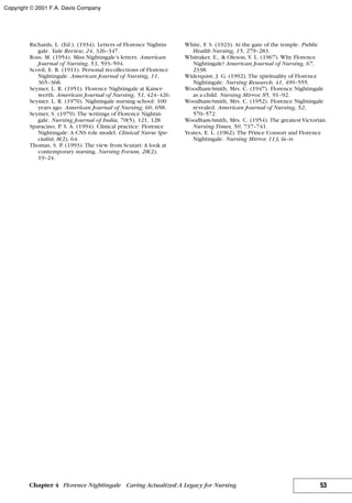 Richards, L. (Ed.). (1934). Letters of Florence Nightin-
gale. Yale Review, 24, 326–347.
Ross, M. (1954). Miss Nightingale’s letters. American
Journal of Nursing, 53, 593–594.
Scovil, E. R. (1911). Personal recollections of Florence
Nightingale. American Journal of Nursing, 11,
365–368.
Seymer, L. R. (1951). Florence Nightingale at Kaiser-
werth. American Journal of Nursing, 51, 424–426.
Seymer, L. R. (1970). Nightingale nursing school: 100
years ago. American Journal of Nursing, 60, 658.
Seymer, S. (1979). The writings of Florence Nightin-
gale. Nursing Journal of India, 70(5), 121, 128.
Sparacino, P. S. A. (1994). Clinical practice: Florence
Nightingale: A CNS role model. Clinical Nurse Spe-
cialist, 8(2), 64.
Thomas, S. P. (1993). The view from Scutari: A look at
contemporary nursing. Nursing Forum, 28(2),
19–24.
White, F. S. (1923). At the gate of the temple. Public
Health Nursing, 15, 279–283.
Whittaker, E., & Oleson, V. L. (1967). Why Florence
Nightingale? American Journal of Nursing, 67,
2338.
Widerquist, J. G. (1992). The spirituality of Florence
Nightingale. Nursing Research, 41, 499–555.
Woodham-Smith, Mrs. C. (1947). Florence Nightingale
as a child. Nursing Mirror, 85, 91–92.
Woodham-Smith, Mrs. C. (1952). Florence Nightingale
revealed. American Journal of Nursing, 52,
570–572.
Woodham-Smith, Mrs. C. (1954). The greatest Victorian.
Nursing Times, 50, 737–741.
Yeates, E. L. (1962). The Prince Consort and Florence
Nightingale. Nursing Mirror, 113, iii–iv.
53Chapter 4 Florence Nightingale Caring Actualized:A Legacy for Nursing
Copyright © 2001 F.A. Davis Company
 
