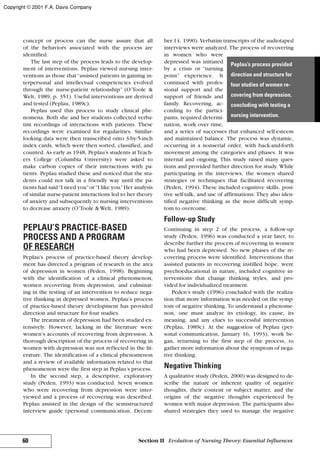 concept or process can the nurse assure that all
of the behaviors associated with the process are
identified.
The last step of the process leads to the develop-
ment of interventions. Peplau viewed nursing inter-
ventions as those that“assisted patients in gaining in-
terpersonal and intellectual competencies evolved
through the nurse-patient relationship” (O’Toole &
Welt, 1989, p. 351). Useful interventions are derived
and tested (Peplau, 1989c).
Peplau used this process to study clinical phe-
nomena. Both she and her students collected verba-
tim recordings of interactions with patients. These
recordings were examined for regularities. Similar-
looking data were then transcribed onto 3-by-5-inch
index cards, which were then sorted, classified, and
counted. As early as 1948, Peplau’s students atTeach-
ers College (Columbia University) were asked to
make carbon copies of their interactions with pa-
tients. Peplau studied these and noticed that the stu-
dents could not talk in a friendly way until the pa-
tients had said“I need you”or“I like you.”Her analysis
of similar nurse-patient interactions led to her theory
of anxiety and subsequently to nursing interventions
to decrease anxiety (O’Toole & Welt, 1989).
PEPLAU’S PRACTICE-BASED
PROCESS AND A PROGRAM
OF RESEARCH
Peplau’s process of practice-based theory develop-
ment has directed a program of research in the area
of depression in women (Peden, 1998). Beginning
with the identification of a clinical phenomenon,
women recovering from depression, and culminat-
ing in the testing of an intervention to reduce nega-
tive thinking in depressed women, Peplau’s process
of practice-based theory development has provided
direction and structure for four studies.
The treatment of depression had been studied ex-
tensively. However, lacking in the literature were
women’s accounts of recovering from depression. A
thorough description of the process of recovering in
women with depression was not reflected in the lit-
erature. The identification of a clinical phenomenon
and a review of available information related to that
phenomenon were the first step in Peplau’s process.
In the second step, a descriptive, exploratory
study (Peden, 1993) was conducted. Seven women
who were recovering from depression were inter-
viewed and a process of recovering was described.
Peplau assisted in the design of the semistructured
interview guide (personal communication, Decem-
ber 14, 1990). Verbatim transcripts of the audiotaped
interviews were analyzed. The process of recovering
in women who were
depressed was initiated
by a crisis or “turning
point” experience. It
continued with profes-
sional support and the
support of friends and
family. Recovering, ac-
cording to the partici-
pants, required determi-
nation, work over time,
and a series of successes that enhanced self-esteem
and maintained balance. The process was dynamic,
occurring in a nonserial order, with back-and-forth
movement among the categories and phases. It was
internal and ongoing. This study raised many ques-
tions and provided further direction for study. While
participating in the interviews, the women shared
strategies or techniques that facilitated recovering
(Peden, 1994). These included cognitive skills, posi-
tive self-talk, and use of affirmations. They also iden-
tified negative thinking as the most difficult symp-
tom to overcome.
Follow-up Study
Continuing in step 2 of the process, a follow-up
study (Peden, 1996) was conducted a year later, to
describe further the process of recovering in women
who had been depressed. No new phases of the re-
covering process were identified. Interventions that
assisted patients in recovering instilled hope, were
psychoeducational in nature, included cognitive in-
terventions that change thinking styles, and pro-
vided for individualized treatment.
Peden’s study (1996) concluded with the realiza-
tion that more information was needed on the symp-
tom of negative thinking. To understand a phenome-
non, one must analyze its etiology, its cause, its
meaning, and any clues to successful intervention
(Peplau, 1989c). At the suggestion of Peplau (per-
sonal communication, January 16, 1993), work be-
gan, returning to the first step of the process, to
gather more information about the symptom of nega-
tive thinking.
Negative Thinking
A qualitative study (Peden, 2000) was designed to de-
scribe the nature or inherent quality of negative
thoughts, their content or subject matter, and the
origins of the negative thoughts experienced by
women with major depression. The participants also
shared strategies they used to manage the negative
60 Section II Evolution of Nursing Theory: Essential Influences
Peplau’s process provided
direction and structure for
four studies of women re-
covering from depression,
concluding with testing a
nursing intervention.
Copyright © 2001 F.A. Davis Company
 