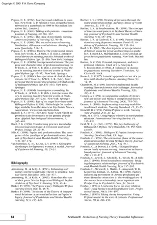Peplau, H. E. (1952). Interpersonal relations in nurs-
ing. NewYork: G. P. Putnam’s Sons. (English edition
reissued as a paperback in 1988 by Macmillan Edu-
cation Ltd., London.)
Peplau, H. E. (1960). Talking with patients. American
Journal of Nursing, 60, 964–967.
Peplau, H. E. (1962). The crux of psychiatric nursing.
American Journal of Nursing, 62, 50–54.
Peplau, H. E. (1988). The art and science of nursing:
Similarities, differences and relations. Nursing Sci-
ence Quarterly, 1, 8–15.
Peplau, H. E. (1989a). Theory: The professional dimen-
sion. In O’Toole, A., & Welt, S. R. (Eds.), Interper-
sonal theory in nursing practice: Selected works of
Hildegard Peplau (pp. 21–30). NewYork: Springer.
Peplau, H. E. (1989b). Interpersonal relations: The pur-
pose and characteristics of professional nursing. In
O’Toole, A., & Welt, S. R. (Eds.), Interpersonal the-
ory in nursing practice: Selected works of Hilde-
gard Peplau (pp. 42–55). NewYork: Springer.
Peplau, H. E. (1989c). Interpretation of clinical obser-
vations. In O’Toole, A., & Welt, S. R. (Eds.), Inter-
personal theory in nursing practice: Selected works
of Hildegard Peplau (pp.149–163). NewYork:
Springer.
Peplau, H. E. (1989d). Investigative counseling. In
O’Toole, A., & Welt, S. R. (Eds.), Interpersonal the-
ory in nursing practice: Selected works of Hilde-
gard Peplau (pp. 205–229). NewYork: Springer.
Peplau, H. E. (1998). Life of an angel: Interview with
Hildegard Peplau (1998). Hatherleigh Co. Audio-
tape available from the American Psychiatric Nurses
Association. www.apna.org/items.htm
Radloff, L. S. (1977). The CES-D Scale: A self-report de-
pression scale for research in the general popula-
tion. Applied Psychological Measurement, 1,
385–401.
Reed, P. G. (1996). Transforming practice knowledge
into nursing knowledge: A revisionist analysis of
Peplau. Image, 28, 29–33.
Sills, G. (1998). Peplau and professionalism: The emer-
gence of the paradigm of professionalization. Jour-
nal of Psychiatric and Mental Health Nursing,
5(3), 167–172.
Van Survellan, G. M., & Dull, L. V. (1981). Group psy-
chotherapy for depressed women: A model. Journal
of Psychosocial Nursing, 19, 25–31.
Bibliography
Armstrong, M., & Kelly, A. (1993). Enhancing staff
nurses’interpersonal skills: Theory to practice. Clin-
ical Nurse Specialist, 7(6), 313–317.
Armstrong, M., & Kelly, A. (1995). More than the sum
of their parts: Martha Rogers and Hildegard Peplau.
Archives of Psychiatric Nursing, 9(1), 40–44.
Barker, P. (1993). The Peplau legacy: Hildegard Peplau.
Nursing Times, 89(11), 48–51.
Barker, P. (1998). The future of theTheory of Interper-
sonal Relations: A personal reflection on Peplau’s
legacy. Journal of Psychiatric and Mental Health
Nursing, 5(3), 213–220.
Beeber, L. S. (1998). Treating depression through the
nurse-client relationship. Nursing Clinics of North
America, 33, 153–172.
Beeber, L. S., & Bourbonniere, M. (1998). The concept
of interpersonal pattern in Peplau’sTheory of Nurs-
ing. Journal of Psychiatric and Mental Health
Nursing, 5(3), 187–192.
Beeber, L. S., & Caldwell, C. L. (1996). Pattern integra-
tions in young depressed women: Parts I–II. Ar-
chives of Psychiatric Nursing, 10, 151–164.
Burd, S. F. (1963). The development of an operational
definition using the process of learning as a guide.
In S. F. Burd & A. Marshall (Eds.), Some clinical ap-
proaches to psychiatric nursing. NewYork: Macmil-
lan.
Burton, G. (1958). Personal, impersonal, and inter-
personal relations. Cited in S. A. Smoyak &
S. Rouslin (Eds.) (1982), A collection of classics
in psychiatric nursing literature. Thorofare, NJ:
Charles B. Slack.
Buswell, C. (1997). A model approach to care of a pa-
tient with alcohol problems. Nursing Times, 93,
34–35.
Chambers, M. (1998). Interpersonal mental health
nursing: Research issues and challenges. Journal of
Psychiatric and Mental Health Nursing, 5(3),
203–212.
Comley, A. (1994). A comparative analysis of Orem’s
self-care model and Peplau’s interpersonal theory.
Journal of Advanced Nursing, 20(4), 755–760.
Dennis, S. (1996). Implementing a nursing model for
ward-based students. Nursing Standard, 11, 33–35.
Doncliff, B. (1994). Putting Peplau to work. Nursing
New Zealand, 2(1), 20–22.
Feely, M. (1997). Using Peplau’s theory in nurse-patient
relations. International Nursing Review, 44,
115–120.
Field, W. E., Jr. (Ed.). (1979). The psychotherapy of
Hildegard E.Peplau. New Braunfels, TX: PSF Publi-
cations.
Forchuk, C. (1993). Hildegard E.Peplau: Interpersonal
Nursing. Newbury Park, CA: Sage.
Forchuk, C. (1994). The orientation phase of the nurse-
client relationship: Testing Peplau’s theory. Journal
of Advanced Nursing, 20(3), 532–537.
Forchuk, C., & Dorsay, J. (1995). Hildegard Peplau
meets family systems nursing: Innovation in theory-
based practice. Journal of Advanced Nursing,
21(1), 110–115.
Forchuk, C., Jewell, J., Schofield, R., Sircelj, M., & Valle-
dor, T. (1998). From hospital to community: Bridg-
ing therapeutic relationships. Journal of Psychiatric
and Mental Health Nursing, 5(3), 197–202.
Forchuk, C., Westwell, J., Martin, A., Azzapardi, W. B.,
Kosterewa-Tolman, D., & Hux, M. (1998). Factors
influencing movement of chronic psychiatric pa-
tients from the orientation to the working phase of
the nurse-client relationship on an inpatient unit.
Perspectives in Psychiatric Care, 34, 36–44.
Fowler, J. (1994). A welcome focus on a key relation-
ship: Using Peplau’s model in palliative care. Profes-
sional Nurse, 10(3), 194–197.
Fowler, J. (1995). Taking theory into practice: Using
Peplau’s model in the care of patients. Professional
Nurse, 10(4), 226–230.
64 Section II Evolution of Nursing Theory: Essential Influences
Copyright © 2001 F.A. Davis Company
 