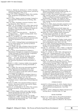 Garrett, A., Manuel, D., & Vincent, C. (1976). Stressful
experiences identified by student nurses. Journal of
Nursing Education, 15(6), 9–21.
Gregg, D. E. (1978). Hildegard E. Peplau: Her contribu-
tions. Perspective in Psychiatric Care, 16(3),
118–121.
Hall, K. (1994). Peplau’s model of nursing: Caring for a
man with AIDS. British Journal of Nursing, 3(8),
418–422.
Hays, D. (1961). Teaching a concept of anxiety. Nurs-
ing Research, 10(2), 108–113.
Hofling, C. K., & Leininger, M. M. (1960). Basic psychi-
atric concepts in nursing. Cited in Smoyak, S. A., &
Rouslin, S. (Eds.) (1982), A collection of classics in
psychiatric nursing literature. Thorofare, NJ:
Charles B. Slack.
Iveson, J. (1982). A two-way process . . . theories in
nursing practice . . . Peplau’s nursing model. Nurs-
ing Mirror, 155(18), 52.
Jewell, J. A., & Sullivan, E. A. (1996). Application of
nursing theories in health education. Journal of the
American Psychiatric Nurses Association, 2,
79–85.
Jones, A. (1995). Utilizing Peplau’s psychodynamic the-
ory for stroke patient care. Journal of Clinical
Nursing, 4(1), 49–54.
Jones, A. (1996). The value of Peplau’s theory for men-
tal health nursing. British Journal of Nursing, 5,
877–881.
Keda, A. (1970). From Henderson to Orlando to
Wiedenbach: Thoughts on completion of translation
of basic principles of clinical nursing. Comprehen-
sive Nursing Quarterly, 5(1), 85–94.
Kelley, S. J. (1996). “It’s just me, my family, and my
nurse . . . oh, yeah, and Nintendo: Hildegard
Peplau’s day with kids with cancer. Journal of
the American Psychiatric Nurses Association, 2,
11–14.
LaMonica, E. (1981). Construct validity of an empathy
instrument. Research in Nursing and Health, 4,
389–400.
Lego, S. (1980). The one-to-one nurse-patient relation-
ship. Perspectives in Psychiatric Care, 18(2),
67–89. (Reprinted from Psychiatric nursing
1946–1974:A report on the state of the art, Ameri-
can Journal of Nursing Co.)
Lego, S. (1998). The application of Peplau’s theory to
group psychotherapy. Journal of Psychiatric and
Mental Health Nursing, 5(3), 193–196.
Marshall, J. (1963). Dr. Peplau’s strong medicine for
psychiatric nurses. Smith, Kline & French Reporter,
7, 11–14.
McCarter, P. (1980). New statement defines scope of
practice: Discussion with Dr. Lane and Dr. Peplau.
American Nurse, 12(4), 1, 8, 24.
Methven, D., & Schlotfeldt, R. M. (1962). The social in-
teraction inventory. Nursing Research, 11(2),
83–88.
Muff, J. (1996). Images of life on the verge of death:
Dream and drawing of people with AIDS. Perspec-
tives in Psychiatric Care, 32, 10–22.
NursingTheories Conference Group. J. B. George,
Chairperson. (1980). Nursing theories:The base for
professional nursing practice (pp. 73–89). Engle-
wood Cliffs, NJ: Prentice-Hall.
Olson, T. (1996). Fundamental and special: The
dilemma of psychiatric-mental health nursing. Ar-
chives of Psychiatric Nursing, 10, 3–15.
Orlando, I. (1961). The dynamic nurse-patient relation-
ship. Cited by Smoyak, S. A., & Rouslin, S. (Eds.)
(1982), A collection of classics in psychiatric nurs-
ing literature. Thorofare, NJ: Charles B. Slack.
Osborne, O. (1984). Intellectual traditions in psychi-
atric nursing. Journal of Psychosocial Nursing,
22(1), 27–32.
Peplau, H. E. (1964). Basic principles of patient coun-
seling (2nd ed.). Philadelphia: Smith, Kline, &
French Laboratories.
Price, B. (1998). Explorations in body image care:
Peplau and practice knowledge. Journal of Psychi-
atric and Mental Health Nursing, 5(3), 179–186.
Reynolds, W. J. (1997). Peplau’s theory in practice.
Nursing Science Quarterly, 10, 168–170.
Sills, G. M. (1977). Research in the field of psychiatric
nursing, 1952–1977. Nursing Research, 28(3),
201–207.
Sills, G. M. (1978). Hildegard E. Peplau: Leader, practi-
tioner, academician, scholar, and theorist. Perspec-
tives in Psychiatric Care, 16(3), 122–128.
Slevin, E. (1996). Interpreting problematic behavior in
people with learning disabilities. British Journal of
Nursing, 5, 610–612, 625–627.
Smoyak, S. A., & Rouslin, S. (Eds.). (1982). A collection
of classics in psychiatric nursing literature. Thoro-
fare, NJ: Charles B. Slack.
Spring, F. E., &Turk, H. (1962, Fall). A therapeutic be-
havior scale. Nursing Research, 11(4), 214–218.
Thelander, B. L. (1997). The psychotherapy of Hilde-
gard Peplau in the treatment of people with serious
mental illness. Perspectives in Psychiatric Care, 33,
24–32.
Thomas, M. D., Baker, J. M., & Estes, N. J. (1970).
Anger: A tool for developing self-awareness. Ameri-
can Journal of Nursing, 70(12), 2586–2590.
Topf, M., & Dambacher, B. (1979). Predominant source
of interpersonal influence in relationships between
psychiatric patients and nursing staff. Research in
Nursing and Health, 2(1), 35–43.
Usher, K. J., & Arthur, D. (1997). Nurses and neurolep-
tic medication: Applying theory to a working rela-
tionship with clients and their families. Journal of
Psychiatric & Mental Health Nursing, 4, 117–123.
Yamashita, M. (1997). Family caregiving: Application of
Newman’s and Peplau’s theories. Journal of Psychi-
atric & Mental Health Nursing, 4, 401–405.
OTHER SOURCES
Arnold, W., & Nieswiadomy, R. (1993). Peplau’s theory
with an emphasis on anxiety. In S. M. Ziegler (Ed.),
Theory-directed nursing practice. NewYork:
Springer.
Forchuk, C. (1993). Hildegard E.Peplau: Interpersonal
nursing theory. Newbury Park, CA: Sage.
BOOK CHAPTERS
Peplau, H. E. (1969). Theory: The professional dimen-
sion. In C. Norris (Ed.), Proceedings of the first
nursing theory conference (March 21–28). Kansas
65Chapter 5 Hildegard E.Peplau The Process of Practice-based Theory Development
Copyright © 2001 F.A. Davis Company
 