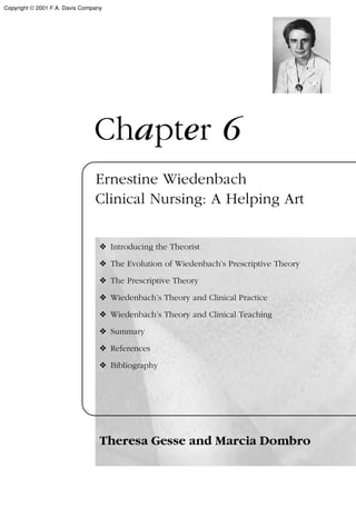 Chapter 6
Ernestine Wiedenbach
Clinical Nursing: A Helping Art
❖ Introducing the Theorist
❖ The Evolution of Wiedenbach’s Prescriptive Theory
❖ The Prescriptive Theory
❖ Wiedenbach’s Theory and Clinical Practice
❖ Wiedenbach’s Theory and Clinical Teaching
❖ Summary
❖ References
❖ Bibliography
Theresa Gesse and Marcia Dombro
Copyright © 2001 F.A. Davis Company
 