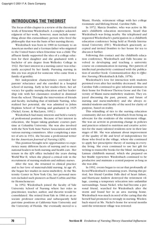 INTRODUCING THE THEORIST
The focus of this chapter is a review of the theoretical
work of Ernestine Wiedenbach. A complete acknowl-
edgment of her work, however, must include some-
thing about this extraordinary person who lived the
philosophy that was the basis of her nursing theory.
Wiedenbach was born in 1900 in Germany to an
American mother and a German father who migrated
to the United States when Ernestine was a child. The
affluent family supported the idea of a college educ-
tion for their daughter and she graduated with a
bachelor of arts degree from Wellesley College in
1922. Her later interest in a nursing career was reluc-
tantly accepted by her family. Pursuing nursing in
this era was atypical for someone who came from a
family of gentility.
Her independent characteristics overruled her
parents’ reluctance and she enrolled in a hospital
school of nursing. Early in her studies there, her ad-
vocacy for quality nursing education and her leader-
ship role with her classmates resulted in dismissal
from the school. Through the intervention of friends
and faculty, including that of Adelaide Nutting, who
realized her potential, she was admitted to Johns
Hopkins School of Nursing and graduated in 1925
(Nickel, Gesse, & MacLaren, 1992.)
Wiedenbach had many interests and held a variety
of professional positions. Because of her interest in
education, she began taking graduate courses part-
time at Columbia University. She was also involved
with the NewYork State Nurses’Association and with
various nursing committees. After completing a mas-
ter of arts in 1934, she became a professional writer
for the American Journal of Nursing (AJN).
This position brought new opportunities to expe-
rience many different facets of nursing and to meet
national leaders in both nursing and health care. Her
tenure in the AJN office included the years during
World War II, when she played a critical role in the
recruitment of nursing students and military nurses.
After the war, she returned to clinical practice
and to her love of maternal-child nursing. At age 45,
she began her studies in nurse-midwifery. At the Ma-
ternity Center in New York City, her personal men-
tors included such pioneers as Hazel Corbin and Hat-
tie Hemschemeyer.
In 1952, Wiedenbach joined the faculty of Yale
University School of Nursing where her roles as
practitioner, teacher, author, and theorist would be
consolidated. She retired from Yale in 1966 as an as-
sociate professor emeritus and subsequently held
part-time positions at California State University and
the University of Florida. She eventually moved to a
Miami, Florida, retirement village with her college
roommate and lifelong friend, Caroline Falls.
In 1972, Marcia Dombro, who was active in Mi-
ami’s childbirth education movement, heard that
Wiedenbach was living nearby. She telephoned and
requested Wiedenbach’s participation in a childbirth
education conference being held at Florida Interna-
tional University (FIU). Wiedenbach graciously ac-
cepted and invited Dombro to her house for tea to
discuss it further.
Following this contact and the childbirth educa-
tion conference, Wiedenbach and Falls became in-
volved in developing and teaching a university
course on communication in nursing. Her pattern of
intellectual productivity continued with the publica-
tion of another book: Communication: Key to Effec-
tive Nursing (Wiedenbach & Falls, 1978).
Wiedenbach’s love for interaction with students
persisted even after her mobility decreased. She and
Caroline Falls continued to give informal seminars in
their home for Professor Theresa Gesse and the Uni-
versity of Miami nurse-midwifery students. They en-
joyed discussing the past, present, and future of
nursing and nurse-midwifery and she always re-
minded students and faculty of the need for clarity of
purpose, based on reality.
This rekindling of ties to the nursing education
community did not deter Wiedenbach from being an
advocate for the residents of the retirement village.
She was an activist in promoting change in policies
and practices related to nutrition and creative activi-
ties for the many talented residents now in their late
stages of life. She was adamant about improvement
of the quality of life and level of independence for
those who lived in the village, where she continued
to apply her prescriptive theory of nursing in every-
day living. She even continued to use her gift for
writing to transcribe books for the blind, including a
Lamaze childbirth manual, which she prepared on
her Braille typewriter. Wiedenbach continued to be
productive and maintain a central purpose as long as
she was able.
In 1992, events began to occur that profoundly af-
fectedWiedenbach’s remaining years. During this pe-
riod, her friend Caroline Falls died of heart failure,
and Hurricane Andrew destroyed the retirement vil-
lage, causing a temporary relocation into unfamiliar
surroundings. Susan Nickel, who had become a per-
sonal friend, searched for Wiedenbach after the
storm and found her in an area nursing home.
Wiedenbach was much in need of the caring that she
herself had promoted so strongly in nursing. Wieden-
bach stayed at Ms. Nickel’s home for several months
until the retirement village was restored.
70 Section II Evolution of Nursing Theory: Essential Influences
Copyright © 2001 F.A. Davis Company
 