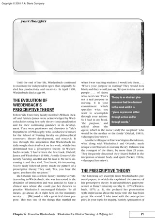 Until the end of her life, Wiedenbach continued
to maintain the independent spirit that originally fu-
eled her productivity and creativity. In April 1998,
Wiedenbach died at age 98.
THE EVOLUTION OF
WIEDENBACH’S
PRESCRIPTIVE THEORY
FellowYale University faculty members William Dick-
off and Patricia James were acknowledged by Wied-
enbach for noting her early theory conceptualization
and for their continuing guidance in its develop-
ment. They were professors and theorists in Yale’s
Department of Philosophy who conducted seminars
for the School of Nursing faculty on philosophical
constructs, theory development, and research. It
was through this association that Wiedenbach ini-
tially sought their feedback on her work, which they
determined was a prescriptive theory. In Wieden-
bach’s words, “I had written the first book, Dickoff,
James and Wiedenbach (1968), Family Centered Ma-
ternity Nursing, and Bill and Pat read it. We were dis-
cussing it and they said, ‘You know, it’s interesting.
You’ve really followed pretty much the pattern of a
prescriptive theory.’ They said, ‘Yes, you have the
agent, you have the recipient.’ ”
Ida Orlando was a fellow faculty member at Yale.
According to Wiedenbach, she was interested in the
dynamics of interaction and was anxious to have a
clinical area where she could put her theories to
practice. Wiedenbach encouraged Orlando: “By all
means, go ahead, do it right here on the maternity
service. . . . [We] used to talk a great deal about pur-
pose. This was one of the things that startled me
when I was teaching students. I would ask them, . . .
‘What’s your purpose in nursing?’ They would look
blank and they would just say, ‘It’s just to take care of
people . . . of those
who need care.’That’s
not a real purpose in
nursing. It is your
commitment which
specifies what you
want to accomplish
through your actions.
So I had in my book,
‘the purpose,’ and
talked about ‘the
agent,’ which is the nurse [and] ‘the recipient,’ who
would be the mother or the family” (Nickel, 1981b,
videotaped interview).
Another colleague atYale wasVirginia Henderson,
who, along with Wiedenbach and Orlando, made
unique contributions to nursing theory. Orlando was
the youngest of the three, by more than 25 years.
They frequently discussed their shared belief in the
integration of mind, body, and spirit (Nickel, 1981a,
videotaped interview).
THE PRESCRIPTIVE THEORY
The following are excerpts from Wiedenbach’s per-
sonal papers, in which she explained the essence of
her prescriptive theory. In an unpublished paper pre-
sented at Duke University on May 8, 1970 (Wieden-
bach, 1970, p. 1), she prefaced her presentation
with impressions about the topic title she had been
given. She stated, “I take issue with the concept im-
plied in your topic for inquiry, namely Application of
71Chapter 6 Ernestine Wiedenbach Wiedenbach’s Clinical Nursing: A Helping Art
your thoughts
Theory is an abstract phe-
nomenon that lies dormant
in the mind until it is
“given expression either
through action and/or
through words.”
Copyright © 2001 F.A. Davis Company
 