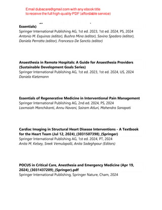 Pharmacology in Noninvasive Ventilation (Noninvasive Ventilation. The
Essentials)
Springer International Publishing AG, 1st ed. 2023, 1st ed. 2024, PS, 2024
Antonio M. Esquinas (editor), Bushra Mina (editor), Savino Spadaro (editor),
Daniela Perrotta (editor), Francesco De Sanctis (editor)
Anaesthesia in Remote Hospitals: A Guide for Anaesthesia Providers
(Sustainable Development Goals Series)
Springer International Publishing AG, 1st ed. 2023, 1st ed. 2024, US, 2024
Daniela Kietzmann
Essentials of Regenerative Medicine in Interventional Pain Management
Springer International Publishing AG, 2nd ed. 2024, PS, 2024
Laxmaiah Manchikanti, Annu Navani, Sairam Atluri, Mahendra Sanapati
Cardiac Imaging in Structural Heart Disease Interventions - A Textbook
for the Heart Team (Jul 12, 2024)_(3031507398)_(Springer)
Springer International Publishing AG, 1st ed. 2024, PT, 2024
Anita M. Kelsey, Sreek Vemulapalli, Anita Sadeghpour (Editors)
POCUS in Critical Care, Anesthesia and Emergency Medicine (Apr 19,
2024)_(3031437209)_(Springer).pdf
Springer International Publishing, Springer Nature, Cham, 2024
 
