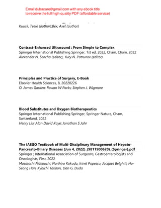 Elsevier BV, European Urology Open Science, 44, 2022
Kuusk, Teele (author);Bex, Axel (author)
Contrast-Enhanced Ultrasound : From Simple to Complex
Springer International Publishing Springer, 1st ed. 2022, Cham, Cham, 2022
Alexander N. Sencha (editor), Yury N. Patrunov (editor)
Principles and Practice of Surgery, E-Book
Elsevier Health Sciences, 8, 20220226
O. James Garden; Rowan W Parks; Stephen J. Wigmore
Blood Substitutes and Oxygen Biotherapeutics
Springer International Publishing Springer, Springer Nature, Cham,
Switzerland, 2022
Henry Liu; Alan David Kaye; Jonathan S Jahr
The IASGO Textbook of Multi-Disciplinary Management of Hepato-
Pancreato-Biliary Diseases (Jun 4, 2022)_(9811900620)_(Springer).pdf
Springer ; International Association of Surgeons, Gastroenterologists and
Oncologists, First, 2022
Masatoshi Makuuchi, Norihiro Kokudo, Irinel Popescu, Jacques Belghiti, Ho-
Seong Han, Kyoichi Takaori, Dan G. Duda
 