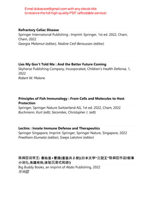Refractory Celiac Disease
Springer International Publishing : Imprint: Springer, 1st ed. 2022, Cham,
Cham, 2022
Georgia Malamut (editor), Nadine Cerf-Bensussan (editor)
Lies My Gov't Told Me : And the Better Future Coming
Skyhorse Publishing Company, Incorporated, Children’s Health Defense, 1,
2022
Robert W. Malone
Principles of Fish Immunology : From Cells and Molecules to Host
Protection
Springer, Springer Nature Switzerland AG, 1st ed. 2022, Cham, 2022
Buchmann, Kurt (edt); Secombes, Christopher J. (edt)
Lectins : Innate Immune Defense and Therapeutics
Springer Singapore, Imprint: Springer, Springer Nature, Singapore, 2022
Preetham Elumalai (editor), Sreeja Lakshmi (editor)
陈舜⾂说帝王: 秦始皇+曹操(套装共 2 册)(日本文学“三冠王”陈舜⾂作品!叙事
小说化,有趣有料,体验沉浸式阅读!)
Big Buddy Books, an imprint of Abdo Publishing, 2022
陈舜臣
 
