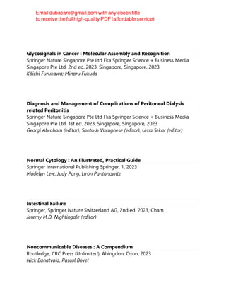 Glycosignals in Cancer : Molecular Assembly and Recognition
Springer Nature Singapore Pte Ltd Fka Springer Science + Business Media
Singapore Pte Ltd, 2nd ed. 2023, Singapore, Singapore, 2023
Kōichi Furukawa; Minoru Fukuda
Diagnosis and Management of Complications of Peritoneal Dialysis
related Peritonitis
Springer Nature Singapore Pte Ltd Fka Springer Science + Business Media
Singapore Pte Ltd, 1st ed. 2023, Singapore, Singapore, 2023
Georgi Abraham (editor), Santosh Varughese (editor), Uma Sekar (editor)
Normal Cytology : An Illustrated, Practical Guide
Springer International Publishing Springer, 1, 2023
Madelyn Lew, Judy Pang, Liron Pantanowitz
Intestinal Failure
Springer, Springer Nature Switzerland AG, 2nd ed. 2023, Cham
Jeremy M.D. Nightingale (editor)
Noncommunicable Diseases : A Compendium
Routledge, CRC Press (Unlimited), Abingdon, Oxon, 2023
Nick Banatvala, Pascal Bovet
 