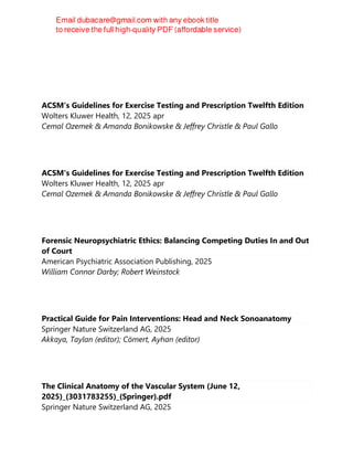 ACSM's Guidelines for Exercise Testing and Prescription Twelfth Edition
Wolters Kluwer Health, 12, 2025 apr
Cemal Ozemek & Amanda Bonikowske & Jeffrey Christle & Paul Gallo
ACSM's Guidelines for Exercise Testing and Prescription Twelfth Edition
Wolters Kluwer Health, 12, 2025 apr
Cemal Ozemek & Amanda Bonikowske & Jeffrey Christle & Paul Gallo
Forensic Neuropsychiatric Ethics: Balancing Competing Duties In and Out
of Court
American Psychiatric Association Publishing, 2025
William Connor Darby; Robert Weinstock
Practical Guide for Pain Interventions: Head and Neck Sonoanatomy
Springer Nature Switzerland AG, 2025
Akkaya, Taylan (editor); Cömert, Ayhan (editor)
The Clinical Anatomy of the Vascular System (June 12,
2025)_(3031783255)_(Springer).pdf
Springer Nature Switzerland AG, 2025
 