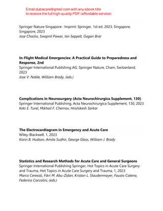 Controversies in Critical Care
Springer Nature Singapore : Imprint: Springer, 1st ed. 2023, Singapore,
Singapore, 2023
Jose Chacko, Swapnil Pawar, Ian Seppelt, Gagan Brar
In-Flight Medical Emergencies: A Practical Guide to Preparedness and
Response, 2nd
Springer International Publishing AG, Springer Nature, Cham, Switzerland,
2023
Jose V. Nable, William Brady, (eds.)
Complications in Neurosurgery (Acta Neurochirurgica Supplement, 130)
Springer International Publishing, Acta Neurochirurgica Supplement, 130, 2023
Keki E. Turel, Mikhail F. Chernov, Hrishikesh Sarkar
The Electrocardiogram in Emergency and Acute Care
Wiley-Blackwell, 1, 2023
Korin B. Hudson, Amita Sudhir, George Glass, William J. Brady
Statistics and Research Methods for Acute Care and General Surgeons
Springer International Publishing Springer, Hot Topics in Acute Care Surgery
and Trauma, Hot Topics in Acute Care Surgery and Trauma, 1, 2023
Marco Ceresoli, Fikri M. Abu-Zidan, Kristan L. Staudenmayer, Fausto Catena,
Federico Coccolini, (eds.)
 
