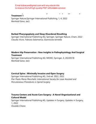 Modern Hip Preservation: New Insights In Pathophysiology And Surgical
Treatment 1
Springer Nature;Springer International Publishing, 1, 4, 2022
Reinhold Ganz, (ed.)
Barbed Pharyngoplasty and Sleep Disordered Breathing
Springer International Publishing AG; Springer, Springer Nature, Cham, 2022
Claudio Vicini, Fabrizio Salamanca, Giannicola Iannella
Modern Hip Preservation : New Insights In Pathophysiology And Surgical
Treatment
Springer International Publishing AG; MOXIC; Springer, 4, 20220518
Reinhold Ganz, (ed.)
Cervical Spine : Minimally Invasive and Open Surgery
Springer International Publishing AG, 2nd ed. 2022, 2022
Pier Paolo Maria Menchetti; International Society for Laser Assisted and
Percutaneous Procedures in Spinal Surgery
Trauma Centers and Acute Care Surgery : A Novel Organizational and
Cultural Model
Springer International Publishing AG, Updates in Surgery, Updates in Surgery,
1, 2022
Osvaldo Chiara
 