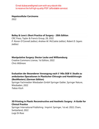 Hepatocellular Carcinoma
2022
Bailey & Love's Short Practice of Surgery - 28th Edition
CRC Press, Taylor & Francis Group, 28, 2022
P. Ronan O'Connell (editor), Andrew W. McCaskie (editor), Robert D. Sayers
(editor)
Manipulative Surgery: Doctor Locke and Williamsburg
Creative Commons License, 1st Edition, 2022
Chris Willmore
Evaluation der Besonderen Versorgung nach § 140a SGB V: Studie zu
ambulanten Operationen in Plastischer Chirurgie und Handchirurgie
(BestMasters) (German Edition)
Springer Fachmedien Wiesbaden GmbH Springer Gabler, Springer Nature,
Wiesbaden, 2022
Tobias Kisch
3D Printing in Plastic Reconstructive and Aesthetic Surgery : A Guide for
Clinical Practice
Springer International Publishing : Imprint: Springer, 1st ed. 2022, Cham,
Switzerland, 2022
Luigi Di Rosa
 