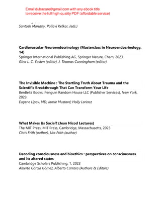 Routledge, 1, 2023
Santosh Maruthy, Pallavi Kelkar, (eds.)
Cardiovascular Neuroendocrinology (Masterclass in Neuroendocrinology,
14)
Springer International Publishing AG, Springer Nature, Cham, 2023
Gina L. C. Yosten (editor), J. Thomas Cunningham (editor)
The Invisible Machine : The Startling Truth About Trauma and the
Scientific Breakthrough That Can Transform Your Life
BenBella Books, Penguin Random House LLC (Publisher Services), New York,
2023
Eugene Lipov, MD; Jamie Mustard; Holly Lorincz
What Makes Us Social? (Jean Nicod Lectures)
The MIT Press, MIT Press, Cambridge, Massachusetts, 2023
Chris Frith (author), Uta Frith (author)
Decoding consciousness and bioethics : perspectives on consciousness
and its altered states
Cambridge Scholars Publishing, 1, 2023
Alberto García Gómez, Alberto Carrara (Authors & Editors)
 
