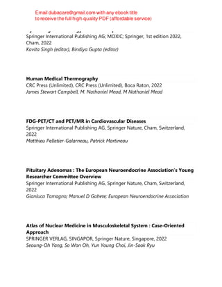 Gynecological Oncology : Basic Principles and Clinical Practice
Springer International Publishing AG; MOXIC; Springer, 1st edition 2022,
Cham, 2022
Kavita Singh (editor), Bindiya Gupta (editor)
Human Medical Thermography
CRC Press (Unlimited), CRC Press (Unlimited), Boca Raton, 2022
James Stewart Campbell, M. Nathaniel Mead, M Nathaniel Mead
FDG-PET/CT and PET/MR in Cardiovascular Diseases
Springer International Publishing AG, Springer Nature, Cham, Switzerland,
2022
Matthieu Pelletier-Galarneau, Patrick Martineau
Pituitary Adenomas : The European Neuroendocrine Association’s Young
Researcher Committee Overview
Springer International Publishing AG, Springer Nature, Cham, Switzerland,
2022
Gianluca Tamagno; Manuel D Gahete; European Neuroendocrine Association
Atlas of Nuclear Medicine in Musculoskeletal System : Case-Oriented
Approach
SPRINGER VERLAG, SINGAPOR, Springer Nature, Singapore, 2022
Seoung-Oh Yang, So Won Oh, Yun Young Choi, Jin-Sook Ryu
 