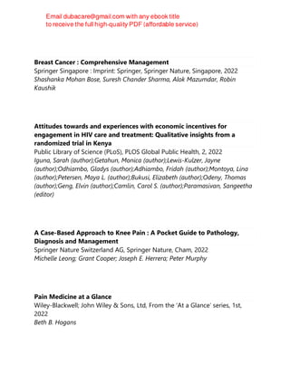 Breast Cancer : Comprehensive Management
Springer Singapore : Imprint: Springer, Springer Nature, Singapore, 2022
Shashanka Mohan Bose, Suresh Chander Sharma, Alok Mazumdar, Robin
Kaushik
Attitudes towards and experiences with economic incentives for
engagement in HIV care and treatment: Qualitative insights from a
randomized trial in Kenya
Public Library of Science (PLoS), PLOS Global Public Health, 2, 2022
Iguna, Sarah (author);Getahun, Monica (author);Lewis-Kulzer, Jayne
(author);Odhiambo, Gladys (author);Adhiambo, Fridah (author);Montoya, Lina
(author);Petersen, Maya L. (author);Bukusi, Elizabeth (author);Odeny, Thomas
(author);Geng, Elvin (author);Camlin, Carol S. (author);Paramasivan, Sangeetha
(editor)
A Case-Based Approach to Knee Pain : A Pocket Guide to Pathology,
Diagnosis and Management
Springer Nature Switzerland AG, Springer Nature, Cham, 2022
Michelle Leong; Grant Cooper; Joseph E. Herrera; Peter Murphy
Pain Medicine at a Glance
Wiley-Blackwell; John Wiley & Sons, Ltd, From the ‘At a Glance’ series, 1st,
2022
Beth B. Hogans
 