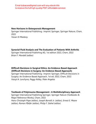 New Horizons in Osteoporosis Management
Springer International Publishing : Imprint: Springer, Springer Nature, Cham,
2022
Yasser El Miedany
Synovial Fluid Analysis and The Evaluation of Patients With Arthritis
Springer International Publishing AG, 1st edition 2022, Cham, 2022
Brian F. Mandell (editor)
Difficult Decisions in Surgical Ethics: An Evidence-Based Approach
(Difficult Decisions in Surgery: An Evidence-Based Approach)
Springer International Publishing : Imprint: Springer, Difficult Decisions in
Surgery: An Evidence-Based Approach, 1st ed. 2022, Cham, 2022
Vassyl A. Lonchyna, Peggy Kelley, Peter Angelos
Textbook of Polytrauma Management : A Multidisciplinary Approach
Springer International Publishing Springer, Springer Nature (Textbooks &
Major Reference Works), Cham, 2022
Hans-Christoph Pape (editor), Joseph Borrelli Jr. (editor), Ernest E. Moore
(editor), Roman Pfeifer (editor), Philip F. Stahel (editor)
 