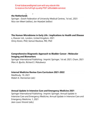 Personalized Specialty Care : Value-Based Healthcare Frontrunners From
the Netherlands
Springer ; Dutch Federation of University Medical Centres, 1st ed., 2021
Nico van Weert (editor), Jan Hazelzet (editor)
The Human Microbiome in Early Life : Implications to Health and Disease
x, Elsevier Ltd., London, United Kingdom, 2021
Omry Koren, PhD; Samuli Rautava, MD, PhD
Comprehensive Diagnostic Approach to Bladder Cancer : Molecular
Imaging and Biomarkers
Springer International Publishing : Imprint: Springer, 1st ed. 2021, Cham, 2021
Marc A. Bjurlin, Richard S. Matulewicz
Internal Medicine Review Core Curriculum 2021-2022
MedStudy, 19, 2021
Robert A. Hannaman (ed.)
Annual Update in Intensive Care and Emergency Medicine 2021
Springer International Publishing : Imprint: Springer, Annual Update in
Intensive Care and Emergency Medicine, Annual Update in Intensive Care and
Emergency Medicine, 1, 2021
Jean-Louis Vincent (eds.)
 
