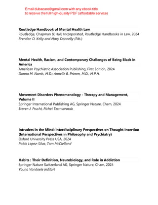 Routledge Handbook of Mental Health Law
Routledge, Chapman & Hall, Incorporated, Routledge Handbooks in Law, 2024
Brendan D. Kelly and Mary Donnelly (Eds.)
Mental Health, Racism, and Contemporary Challenges of Being Black in
America
American Psychiatric Association Publishing, First Edition, 2024
Donna M. Norris, M.D.; Annelle B. Primm, M.D., M.P.H.
Movement Disorders Phenomenology - Therapy and Management,
Volume II
Springer International Publishing AG, Springer Nature, Cham, 2024
Steven J. Frucht, Pichet Termsarasab
Intruders in the Mind: Interdisciplinary Perspectives on Thought Insertion
(International Perspectives in Philosophy and Psychiatry)
Oxford University Press USA, 2024
Pablo Lopez-Silva, Tom McClelland
Habits : Their Definition, Neurobiology, and Role in Addiction
Springer Nature Switzerland AG, Springer Nature, Cham, 2024
Youna Vandaele (editor)
 