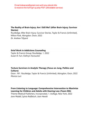 The Reality of Brain Injury: Am I Still Me? (After Brain Injury: Survivor
Stories)
Routledge; After Brain Injury: Survivor Stories, Taylor & Francis (Unlimited),
Milton Park, Abingdon, Oxon, 2022
Dr. Andrew Tillyard
Grief Work in Addictions Counseling
Taylor & Francis Group; Routledge, 1, 2022
Susan R. Furr, Kathryn Hunsucker
Torture Survivors in Analytic Therapy (Focus on Jung, Politics and
Culture)
Oxon : NY : Routledge, Taylor & Francis (Unlimited), Abingdon, Oxon, 2022
Monica Luci
From Listening to Language: Comprehensive Intervention to Maximize
Learning for Children and Adults with Hearing Loss (Team-IRA)
Thieme Medical Publishers, Incorporated, 1. Auflage, New York, 2022
Jane Madell, Sylvia Rotfleisch, Joan Hewitt
 