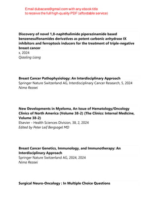 Discovery of novel 1,8-naphthalimide piperazinamide based
benzenesulfonamides derivatives as potent carbonic anhydrase IX
inhibitors and ferroptosis inducers for the treatment of triple-negative
breast cancer
x, 2024
Qiaoling Liang
Breast Cancer Pathophysiology: An Interdisciplinary Approach
Springer Nature Switzerland AG, Interdisciplinary Cancer Research, 5, 2024
Nima Rezaei
New Developments in Myeloma, An Issue of Hematology/Oncology
Clinics of North America (Volume 38-2) (The Clinics: Internal Medicine,
Volume 38-2)
Elsevier - Health Sciences Division, 38, 2, 2024
Edited by Peter Leif Bergsagel MD
Breast Cancer Genetics, Immunology, and Immunotherapy: An
Interdisciplinary Approach
Springer Nature Switzerland AG, 2024, 2024
Nima Rezaei
Surgical Neuro-Oncology : In Multiple Choice Questions
 