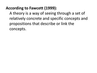 According to Fawcett (1999):
A theory is a way of seeing through a set of
relatively concrete and specific concepts and
propositions that describe or link the
concepts.
 