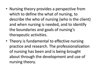 • Nursing theory provides a perspective from
which to define the what of nursing, to
describe the who of nursing (who is the client)
and when nursing is needed, and to identify
the boundaries and goals of nursing’s
therapeutic activities.
• Theory is fundamental to effective nursing
practice and research. The professionalization
of nursing has been and is being brought
about through the development and use of
nursing theory.
 