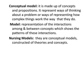 Conceptual model: it is made up of concepts
and propositions. It represent ways of thinking
about a problem or ways of representing how
complex things work the way that they do.
Model: representation of the interactions
among & between concepts which shows the
patterns of these interactions.
Nursing Models: they are conceptual models,
constructed of theories and concepts.
 