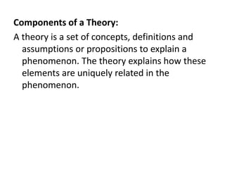 Components of a Theory:
A theory is a set of concepts, definitions and
assumptions or propositions to explain a
phenomenon. The theory explains how these
elements are uniquely related in the
phenomenon.
 