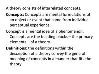 A theory consists of interrelated concepts.
Concepts: Concepts are mental formulations of
an object or event that come from individual
perceptual experience.
Concept is a mental idea of a phenomenon.
Concepts are the building blocks – the primary
elements – of a theory.
Definitions: the definitions within the
description of a theory convey the general
meaning of concepts in a manner that fits the
theory.
 