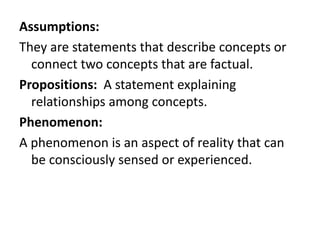 Assumptions:
They are statements that describe concepts or
connect two concepts that are factual.
Propositions: A statement explaining
relationships among concepts.
Phenomenon:
A phenomenon is an aspect of reality that can
be consciously sensed or experienced.
 