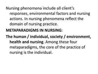 Nursing phenomena include all client’s
responses, environmental factors and nursing
actions. In nursing phenomena reflect the
domain of nursing practice.
METAPARADIGMS IN NURSING:
The human / individual, society / environment,
health and nursing. Among these four
metaparadigms, the core of the practice of
nursing is the individual.
 