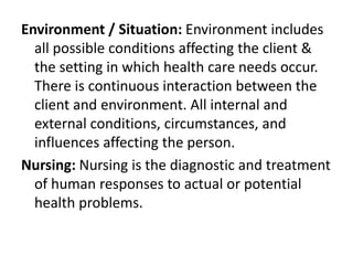 Environment / Situation: Environment includes
all possible conditions affecting the client &
the setting in which health care needs occur.
There is continuous interaction between the
client and environment. All internal and
external conditions, circumstances, and
influences affecting the person.
Nursing: Nursing is the diagnostic and treatment
of human responses to actual or potential
health problems.
 