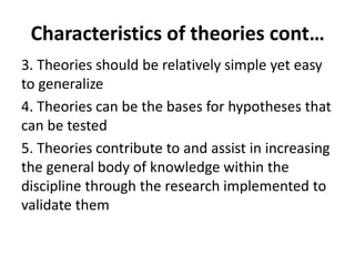 3. Theories should be relatively simple yet easy
to generalize
4. Theories can be the bases for hypotheses that
can be tested
5. Theories contribute to and assist in increasing
the general body of knowledge within the
discipline through the research implemented to
validate them
Characteristics of theories cont…
 