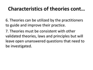 6. Theories can be utilized by the practitioners
to guide and improve their practice.
7. Theories must be consistent with other
validated theories, laws and principles but will
leave open unanswered questions that need to
be investigated.
Characteristics of theories cont…
 