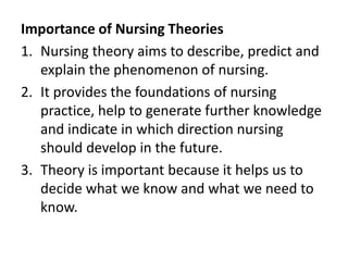 Importance of Nursing Theories
1. Nursing theory aims to describe, predict and
explain the phenomenon of nursing.
2. It provides the foundations of nursing
practice, help to generate further knowledge
and indicate in which direction nursing
should develop in the future.
3. Theory is important because it helps us to
decide what we know and what we need to
know.
 