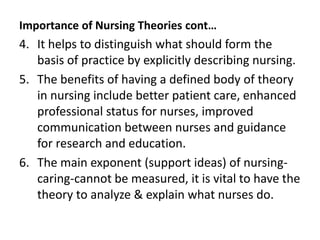 Importance of Nursing Theories cont…
4. It helps to distinguish what should form the
basis of practice by explicitly describing nursing.
5. The benefits of having a defined body of theory
in nursing include better patient care, enhanced
professional status for nurses, improved
communication between nurses and guidance
for research and education.
6. The main exponent (support ideas) of nursing-
caring-cannot be measured, it is vital to have the
theory to analyze & explain what nurses do.
 