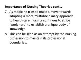 Importance of Nursing Theories cont…
7. As medicine tries to make a move towards
adopting a more multidisciplinary approach
to health care, nursing continues to strive
(work hard) to establish a unique body of
knowledge.
8. This can be seen as an attempt by the nursing
profession to maintain its professional
boundaries.
 