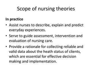 Scope of nursing theories
In practice
• Assist nurses to describe, explain and predict
everyday experiences.
• Serve to guide assessment, intervention and
evaluation of nursing care.
• Provide a rationale for collecting reliable and
valid data about the heath status of clients,
which are essential for effective decision
making and implementation.
 