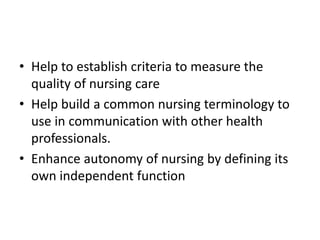 • Help to establish criteria to measure the
quality of nursing care
• Help build a common nursing terminology to
use in communication with other health
professionals.
• Enhance autonomy of nursing by defining its
own independent function
 