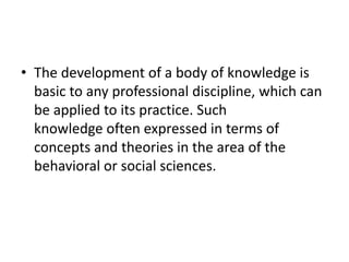 • The development of a body of knowledge is
basic to any professional discipline, which can
be applied to its practice. Such
knowledge often expressed in terms of
concepts and theories in the area of the
behavioral or social sciences.
 