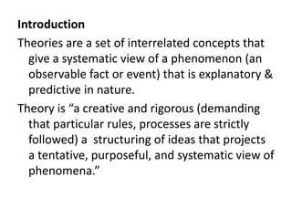 Introduction
Theories are a set of interrelated concepts that
give a systematic view of a phenomenon (an
observable fact or event) that is explanatory &
predictive in nature.
Theory is “a creative and rigorous (demanding
that particular rules, processes are strictly
followed) a structuring of ideas that projects
a tentative, purposeful, and systematic view of
phenomena.”
 